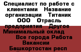 Специалист по работе с клиентами › Название организации ­ Титаник, ООО › Отрасль предприятия ­ Другое › Минимальный оклад ­ 22 000 - Все города Работа » Вакансии   . Башкортостан респ.,Баймакский р-н